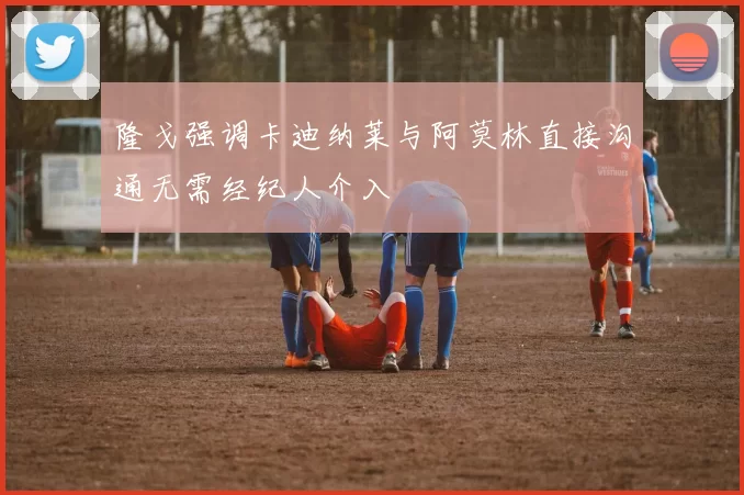 隆戈强调卡迪纳莱与阿莫林直接沟通无需经纪人介入