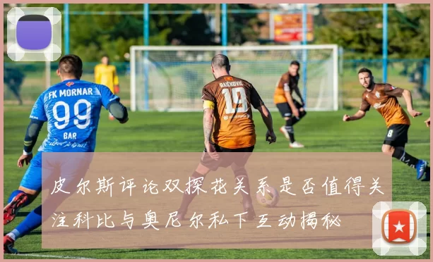 皮尔斯评论双探花关系是否值得关注科比与奥尼尔私下互动揭秘