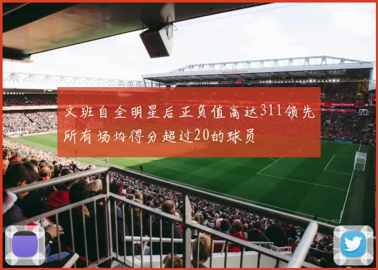 文班自全明星后正负值高达311领先所有场均得分超过20的球员