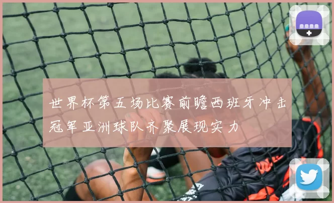 世界杯第五场比赛前瞻西班牙冲击冠军亚洲球队齐聚展现实力