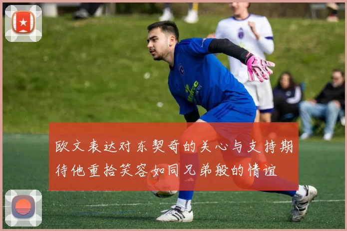 欧文表达对东契奇的关心与支持期待他重拾笑容如同兄弟般的情谊