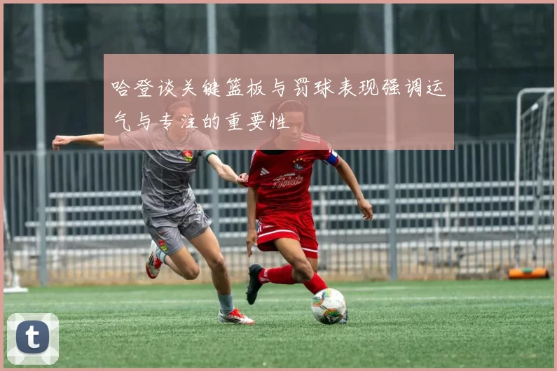 哈登谈关键篮板与罚球表现强调运气与专注的重要性