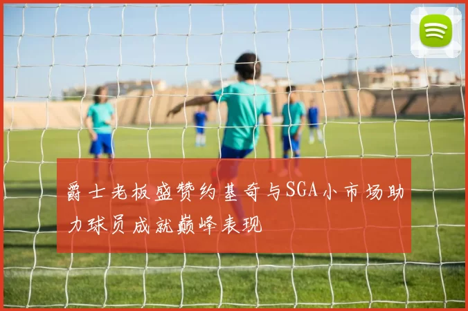 爵士老板盛赞约基奇与SGA小市场助力球员成就巅峰表现