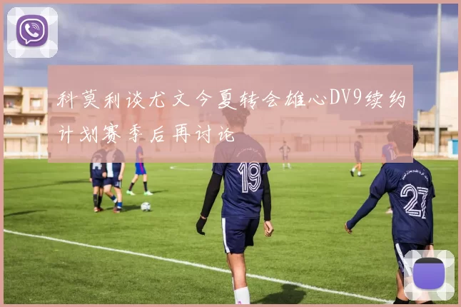 科莫利谈尤文今夏转会雄心DV9续约计划赛季后再讨论