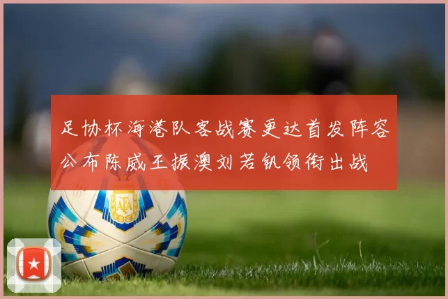 足协杯海港队客战赛更达首发阵容公布陈威王振澳刘若钒领衔出战