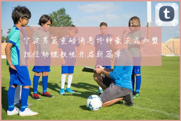 宁波男篮重磅消息许钟豪正式加盟担任助理教练开启新篇章