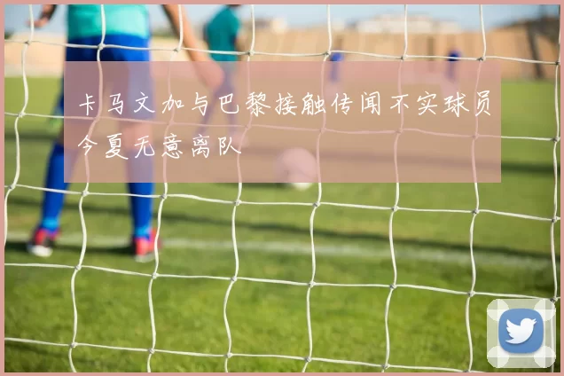 卡马文加与巴黎接触传闻不实球员今夏无意离队