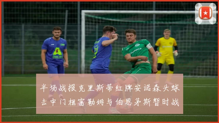 半场战报克里斯蒂红牌安诺森头球击中门框富勒姆与伯恩茅斯暂时战成平局