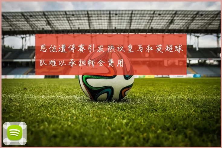 恩佐遭停赛引发热议皇马和英超球队难以承担转会费用