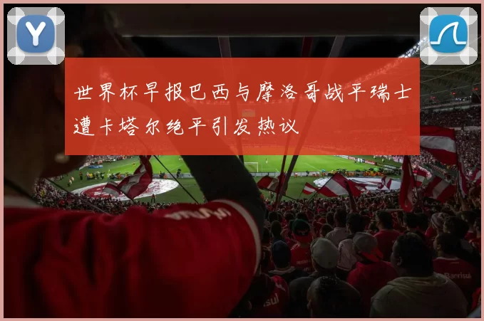 世界杯早报巴西与摩洛哥战平瑞士遭卡塔尔绝平引发热议