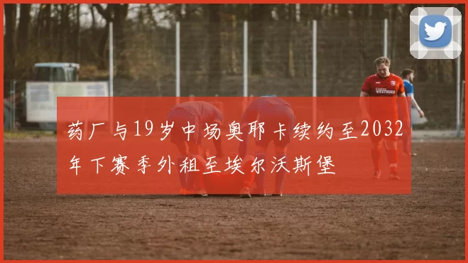 药厂与19岁中场奥耶卡续约至2032年下赛季外租至埃尔沃斯堡