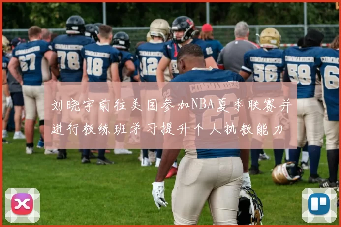 刘晓宇前往美国参加NBA夏季联赛并进行教练班学习提升个人执教能力