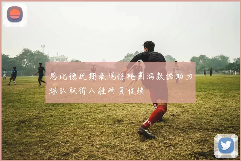 恩比德近期表现惊艳圆满数据助力球队取得八胜两负佳绩