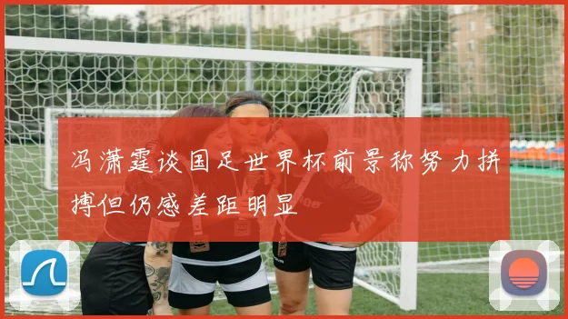 冯潇霆谈国足世界杯前景称努力拼搏但仍感差距明显