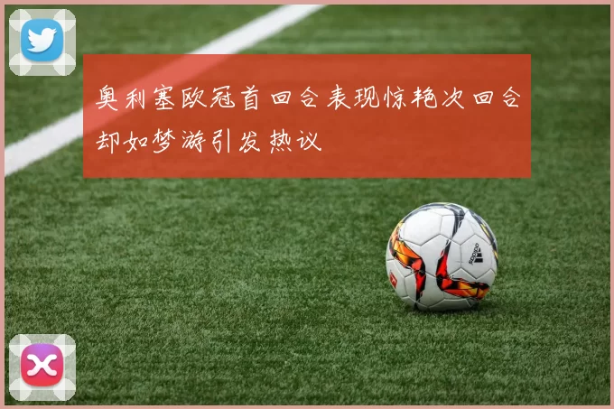 奥利塞欧冠首回合表现惊艳次回合却如梦游引发热议