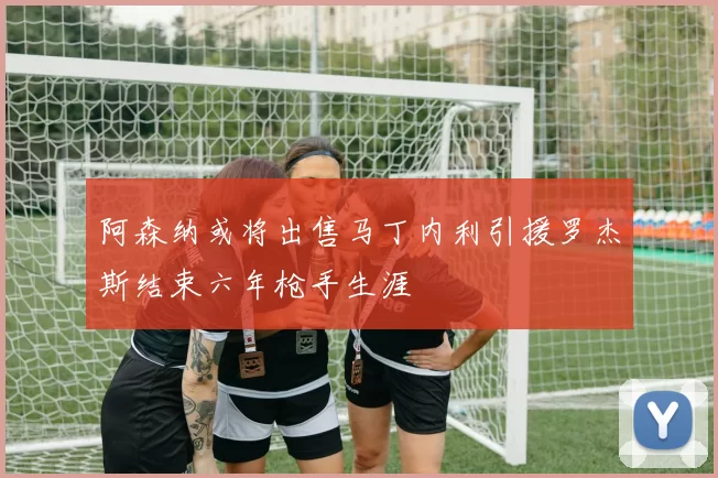 阿森纳或将出售马丁内利引援罗杰斯结束六年枪手生涯
