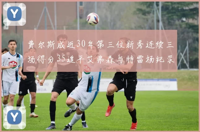 费尔斯成近30年第三位新秀连续三场得分35追平艾弗森与特雷杨纪录