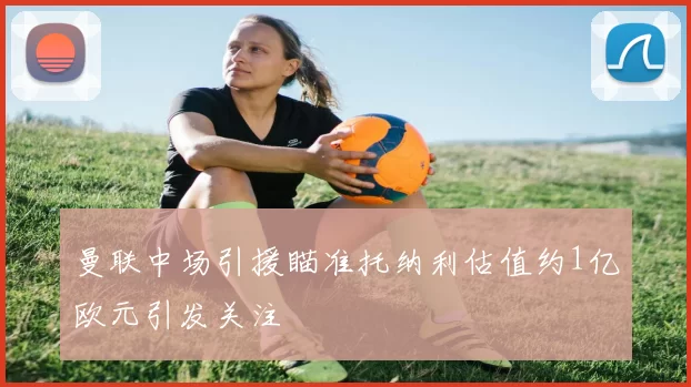 曼联中场引援瞄准托纳利估值约1亿欧元引发关注