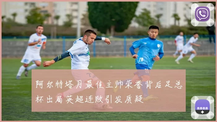 阿尔特塔月最佳主帅荣誉背后足总杯出局英超连败引发质疑