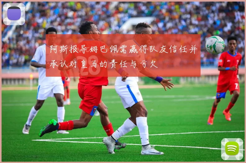 阿斯报导姆巴佩需赢得队友信任并承认对皇马的责任与亏欠